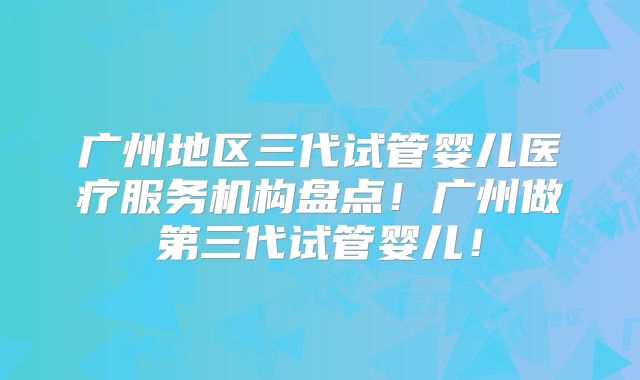 广州地区三代试管婴儿医疗服务机构盘点！广州做第三代试管婴儿！