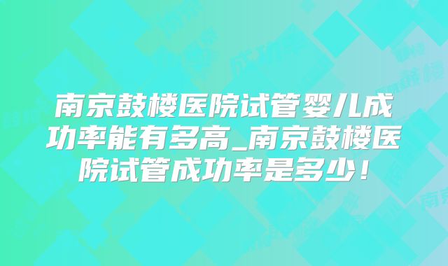 南京鼓楼医院试管婴儿成功率能有多高_南京鼓楼医院试管成功率是多少!