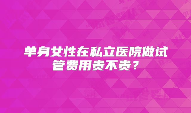 单身女性在私立医院做试管费用贵不贵？