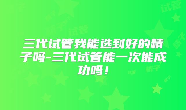 三代试管我能选到好的精子吗-三代试管能一次能成功吗！