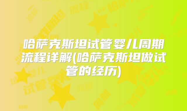 哈萨克斯坦试管婴儿周期流程详解(哈萨克斯坦做试管的经历)