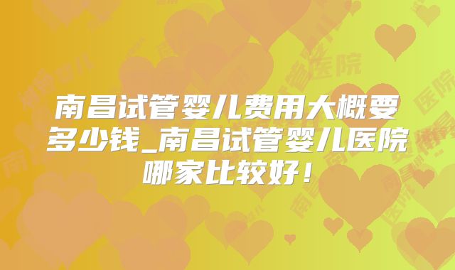 南昌试管婴儿费用大概要多少钱_南昌试管婴儿医院哪家比较好！