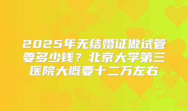 2025年无结婚证做试管要多少钱？北京大学第三医院大概要十二万左右