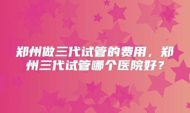郑州做三代试管的费用,郑州三代试管哪个医院好?