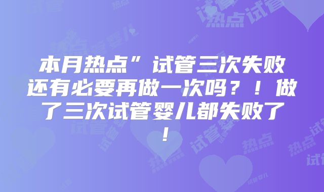 本月热点”试管三次失败还有必要再做一次吗？！做了三次试管婴儿都失败了！