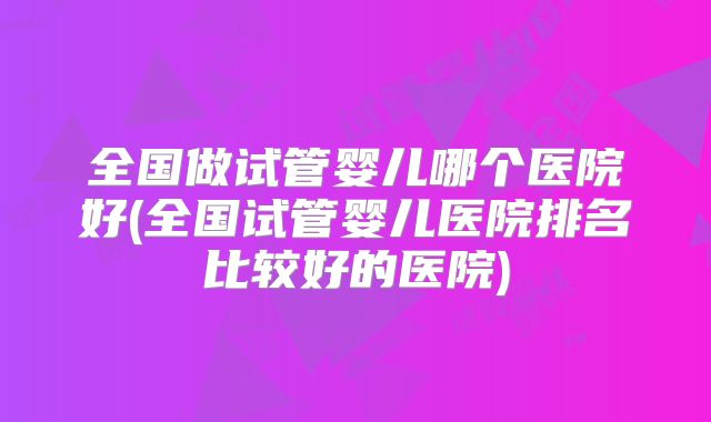 全国做试管婴儿哪个医院好(全国试管婴儿医院排名比较好的医院)