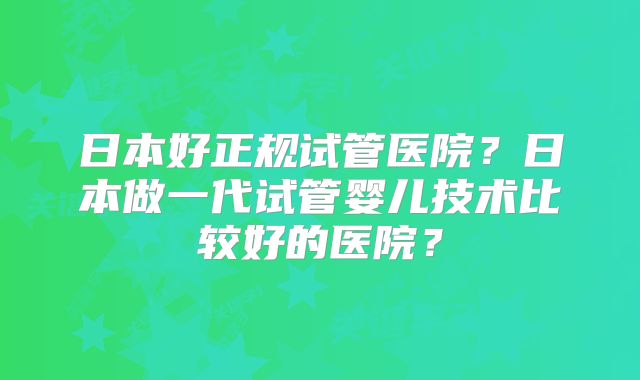 日本好正规试管医院？日本做一代试管婴儿技术比较好的医院？