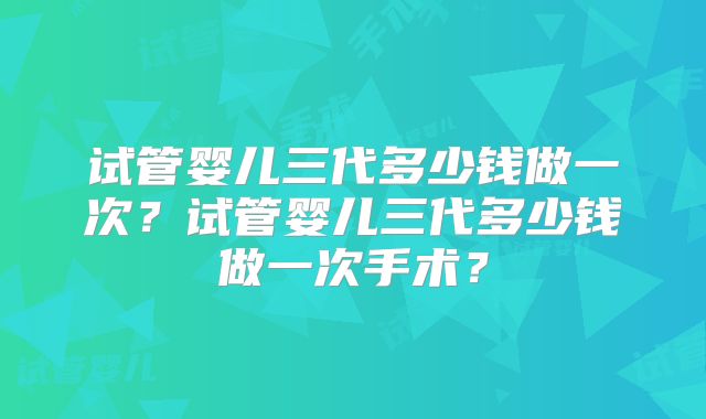 试管婴儿三代多少钱做一次？试管婴儿三代多少钱做一次手术？