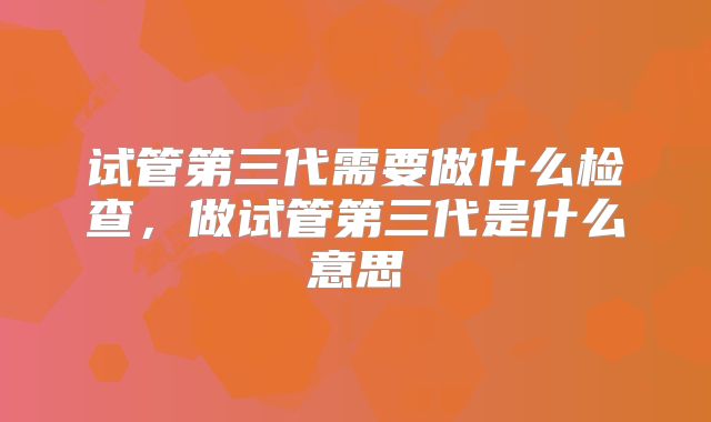 试管第三代需要做什么检查,做试管第三代是什么意思