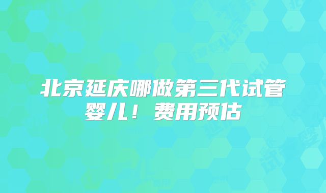 北京延庆哪做第三代试管婴儿！费用预估