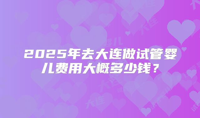 2025年去大连做试管婴儿费用大概多少钱?