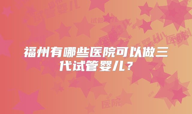 福州有哪些医院可以做三代试管婴儿？