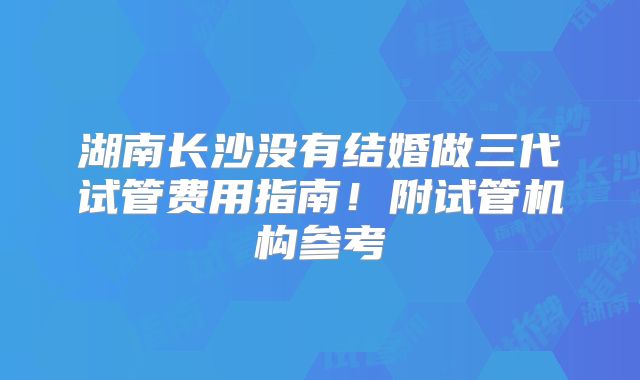 湖南长沙没有结婚做三代试管费用指南！附试管机构参考