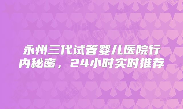 永州三代试管婴儿医院行内秘密,24小时实时推荐