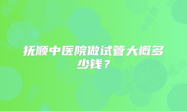 抚顺中医院做试管大概多少钱?