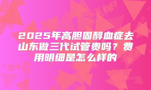 2025年高胆固醇血症去山东做三代试管贵吗？费用明细是怎么样的