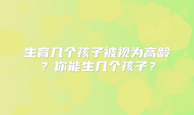 生育几个孩子被视为高龄？你能生几个孩子？
