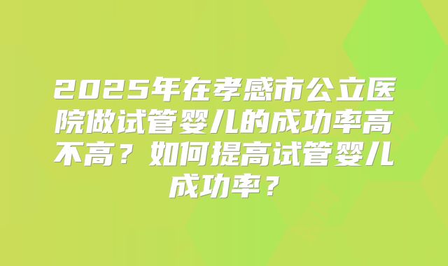 2025年在孝感市公立医院做试管婴儿的成功率高不高？如何提高试管婴儿成功率？