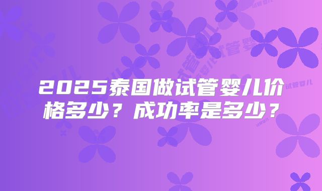 2025泰国做试管婴儿价格多少?成功率是多少?