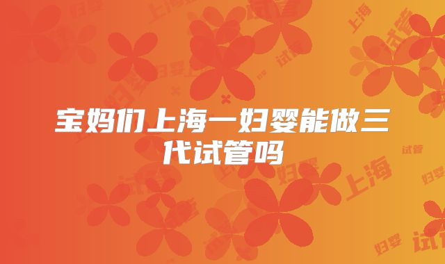 宝妈们上海一妇婴能做三代试管吗