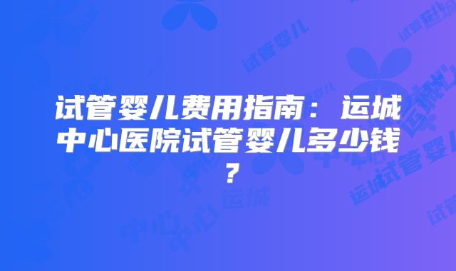 试管婴儿费用指南:运城中心医院试管婴儿多少钱?