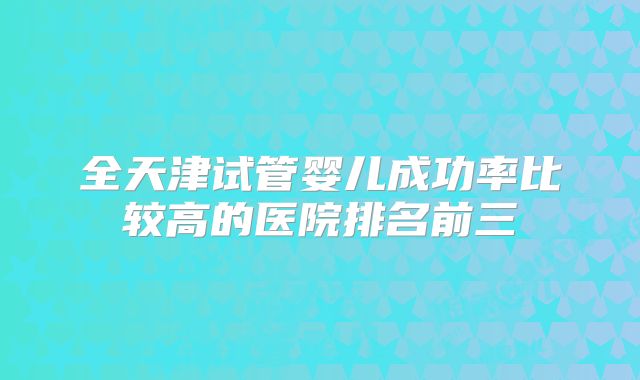 全天津试管婴儿成功率比较高的医院排名前三