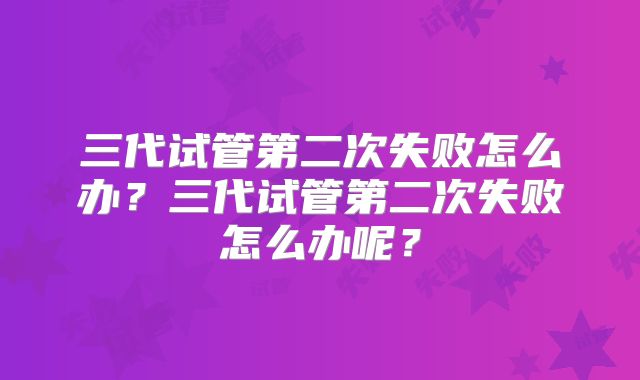 三代试管第二次失败怎么办?三代试管第二次失败怎么办呢?