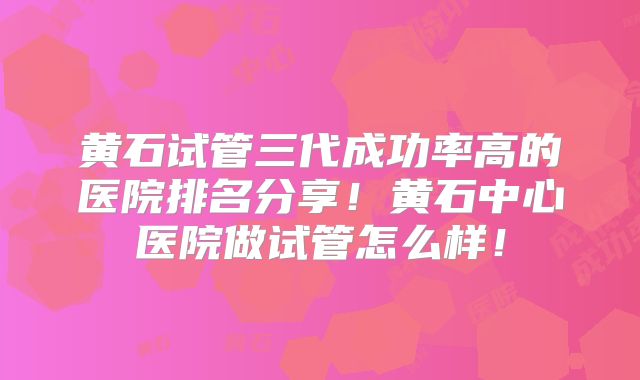 黄石试管三代成功率高的医院排名分享!黄石中心医院做试管怎么样!