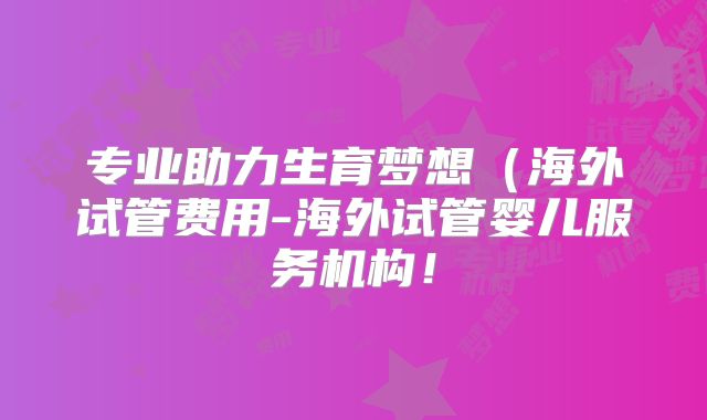 专业助力生育梦想（海外试管费用-海外试管婴儿服务机构！