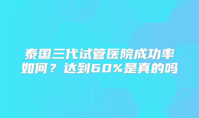 泰国三代试管医院成功率如何?达到60%是真的吗