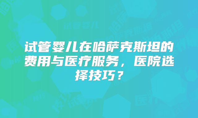 试管婴儿在哈萨克斯坦的费用与医疗服务，医院选择技巧？