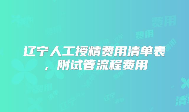 辽宁人工授精费用清单表，附试管流程费用