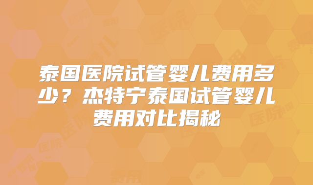 泰国医院试管婴儿费用多少？杰特宁泰国试管婴儿费用对比揭秘