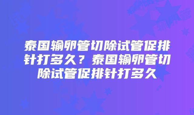 泰国输卵管切除试管促排针打多久？泰国输卵管切除试管促排针打多久