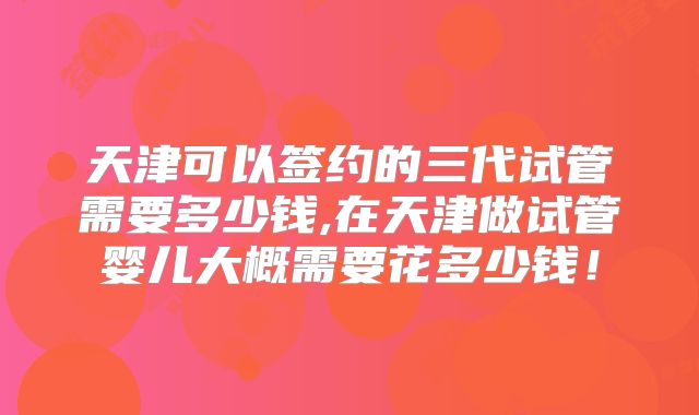 天津可以签约的三代试管需要多少钱,在天津做试管婴儿大概需要花多少钱!