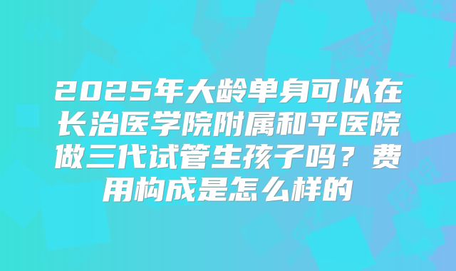 2025年大龄单身可以在长治医学院附属和平医院做三代试管生孩子吗？费用构成是怎么样的