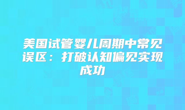 美国试管婴儿周期中常见误区：打破认知偏见实现成功