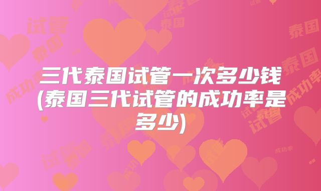 三代泰国试管一次多少钱(泰国三代试管的成功率是多少)