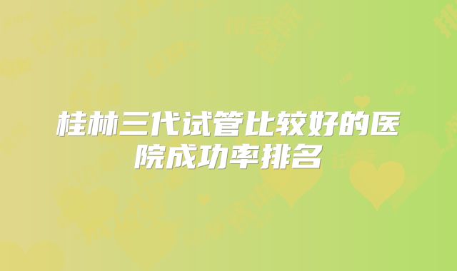 桂林三代试管比较好的医院成功率排名