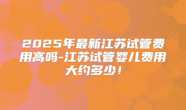 2025年最新江苏试管费用高吗-江苏试管婴儿费用大约多少!