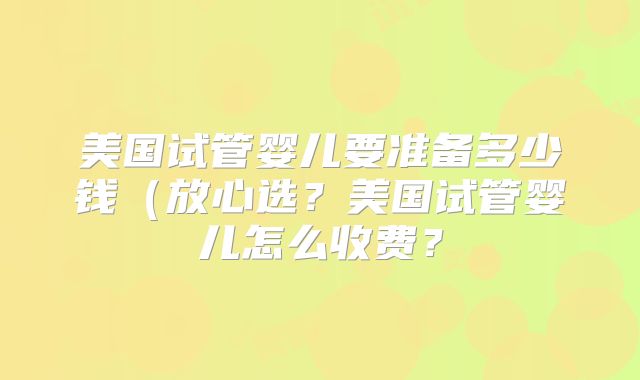 美国试管婴儿要准备多少钱(放心选?美国试管婴儿怎么收费?