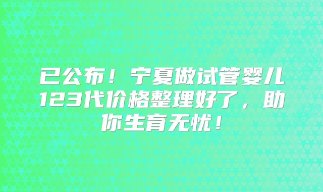 已公布!宁夏做试管婴儿123代价格整理好了,助你生育无忧!