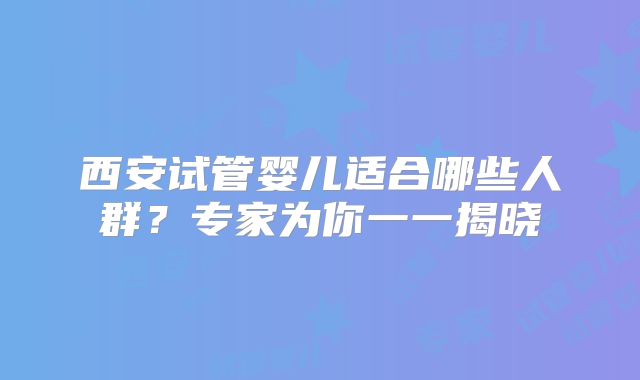 西安试管婴儿适合哪些人群？专家为你一一揭晓