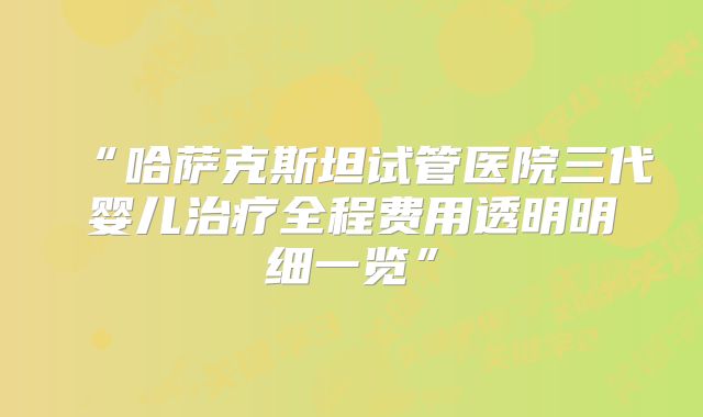 “哈萨克斯坦试管医院三代婴儿治疗全程费用透明明细一览”