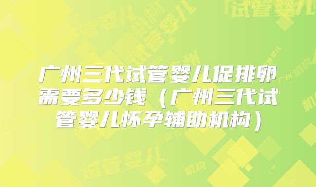 广州三代试管婴儿促排卵需要多少钱（广州三代试管婴儿怀孕辅助机构）