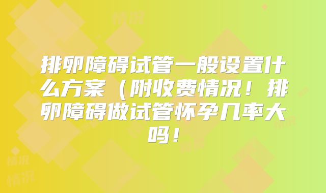 排卵障碍试管一般设置什么方案（附收费情况！排卵障碍做试管怀孕几率大吗！