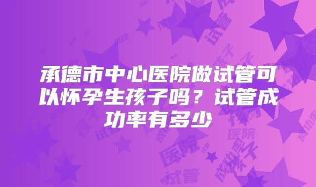 承德市中心医院做试管可以怀孕生孩子吗?试管成功率有多少