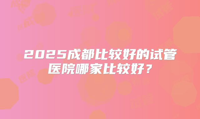 2025成都比较好的试管医院哪家比较好?