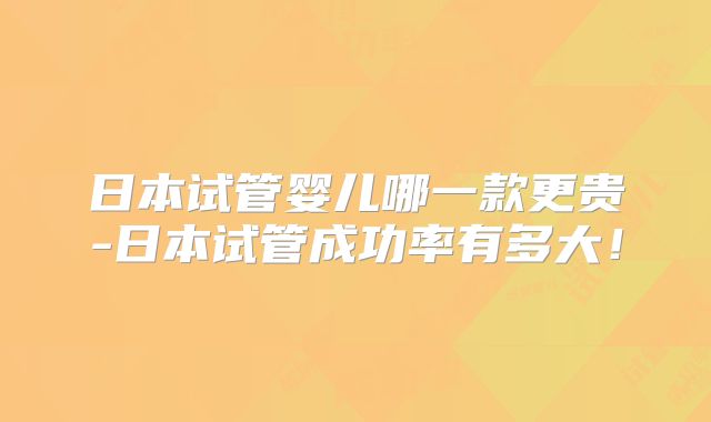 日本试管婴儿哪一款更贵-日本试管成功率有多大！