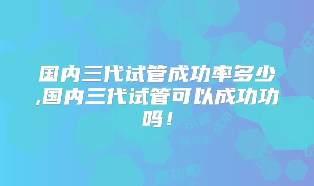 国内三代试管成功率多少,国内三代试管可以成功功吗!